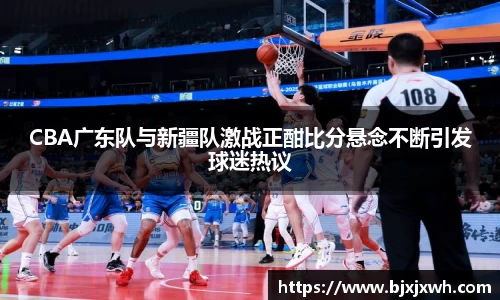 CBA广东队与新疆队激战正酣比分悬念不断引发球迷热议