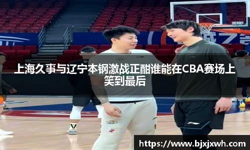 上海久事与辽宁本钢激战正酣谁能在CBA赛场上笑到最后