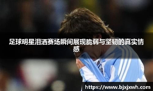足球明星泪洒赛场瞬间展现脆弱与坚韧的真实情感